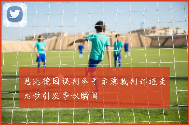 恩比德因误判举手示意裁判却连走九步引发争议瞬间