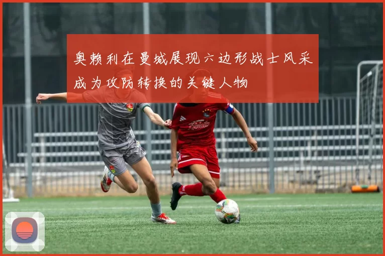 奥赖利在曼城展现六边形战士风采成为攻防转换的关键人物