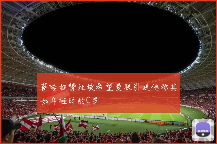 萨哈称赞杜埃希望曼联引进他称其如年轻时的C罗