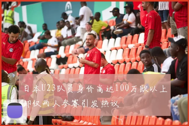 日本U23队员身价高达100万欧以上却仅两人参赛引发热议