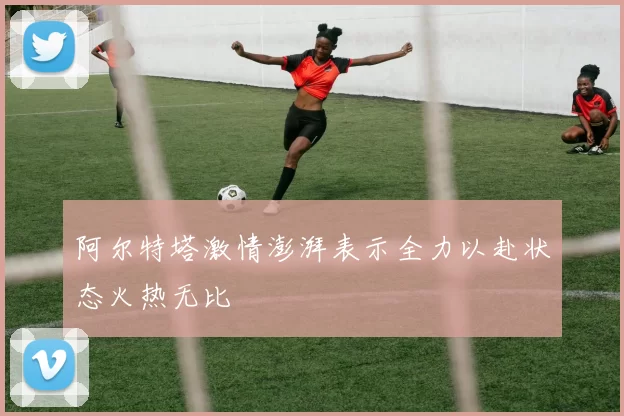 阿尔特塔激情澎湃表示全力以赴状态火热无比