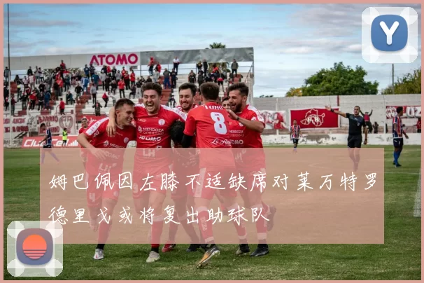 姆巴佩因左膝不适缺席对莱万特罗德里戈或将复出助球队