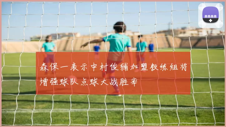 森保一表示中村俊辅加盟教练组将增强球队点球大战胜率