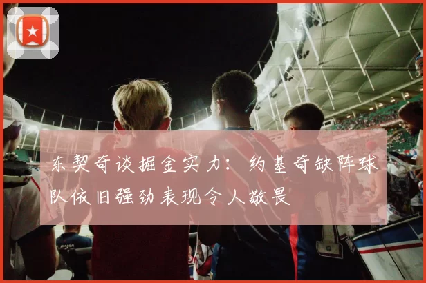 东契奇谈掘金实力：约基奇缺阵球队依旧强劲表现令人敬畏