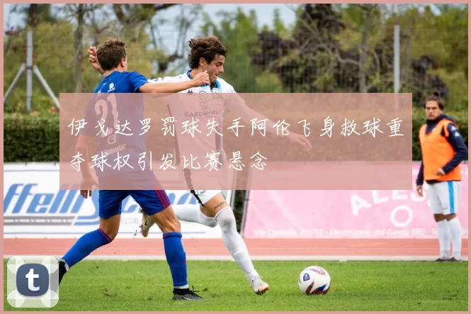 伊戈达罗罚球失手阿伦飞身救球重夺球权引发比赛悬念