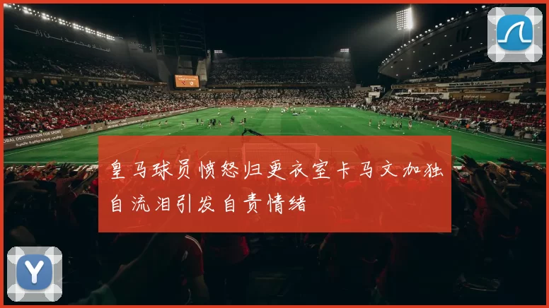 皇马球员愤怒归更衣室卡马文加独自流泪引发自责情绪