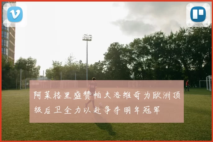 阿莱格里盛赞帕夫洛维奇为欧洲顶级后卫全力以赴争夺明年冠军