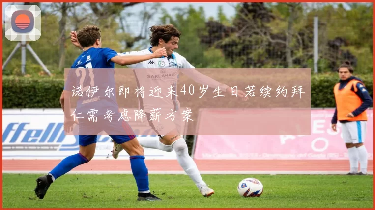 诺伊尔即将迎来40岁生日若续约拜仁需考虑降薪方案