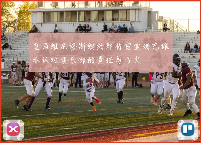 皇马维尼修斯续约即将官宣姆巴佩承认对俱乐部的责任与亏欠
