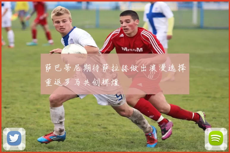 萨巴蒂尼期待萨拉赫做出浪漫选择重返罗马共创辉煌