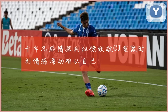 十年兄弟情深利拉德致敬CJ重聚时刻情感涌动难以自已