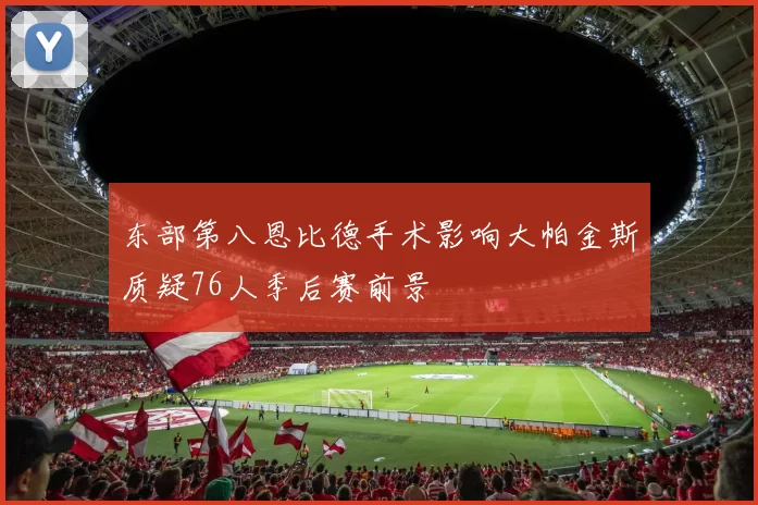 东部第八恩比德手术影响大帕金斯质疑76人季后赛前景