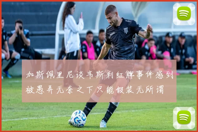 加斯佩里尼谈韦斯利红牌事件感到被愚弄无奈之下只能假装无所谓