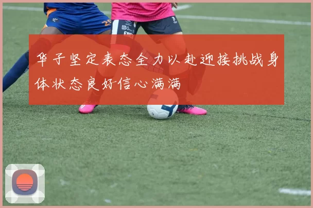 华子坚定表态全力以赴迎接挑战身体状态良好信心满满