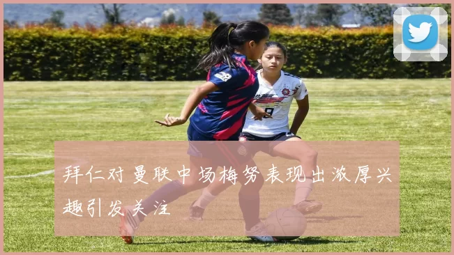 拜仁对曼联中场梅努表现出浓厚兴趣引发关注