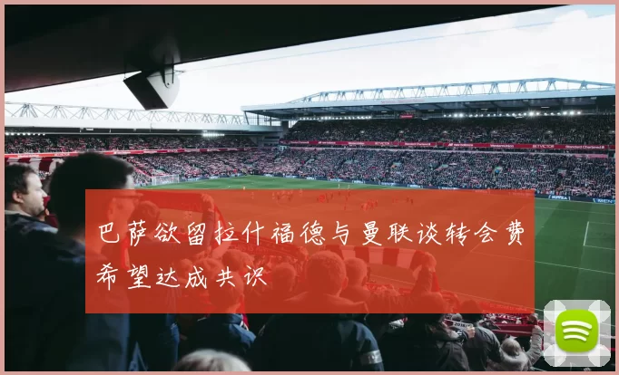 巴萨欲留拉什福德与曼联谈转会费希望达成共识