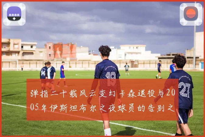 弹指二十载风云变幻卡森退役与2005年伊斯坦布尔之夜球员的告别之路