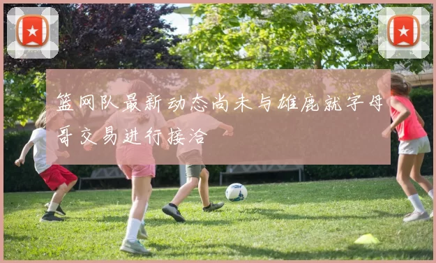 篮网队最新动态尚未与雄鹿就字母哥交易进行接洽