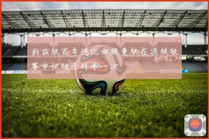 利兹联百年德比回顾曼联在顶级联赛中仅败于对手一次