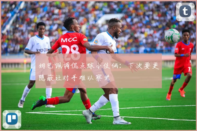 姆巴佩调侃点球小伎俩：下次要更隐蔽让对手难以察觉