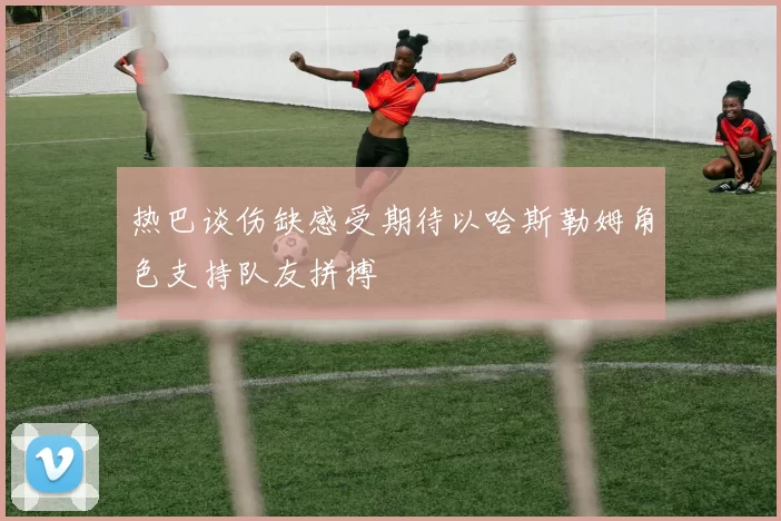 热巴谈伤缺感受期待以哈斯勒姆角色支持队友拼搏