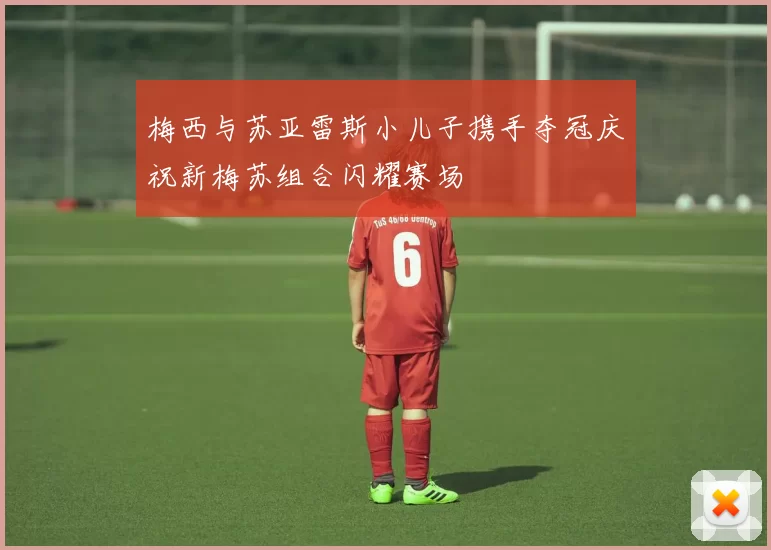 梅西与苏亚雷斯小儿子携手夺冠庆祝新梅苏组合闪耀赛场