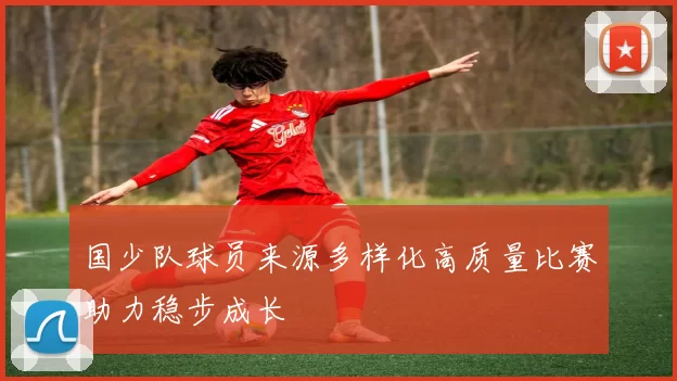 国少队球员来源多样化高质量比赛助力稳步成长